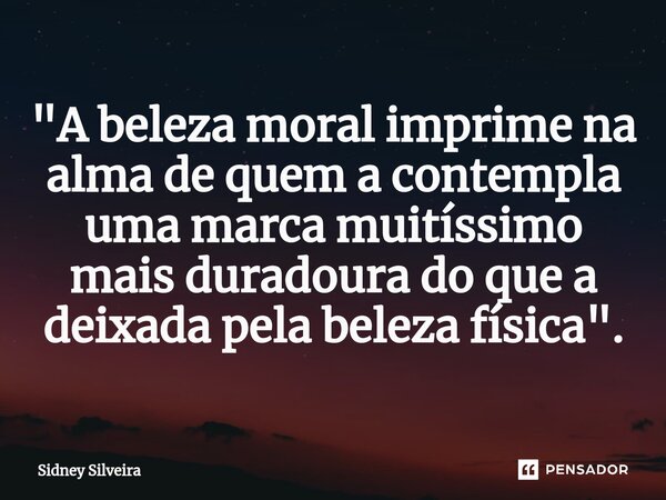 ⁠"A beleza moral imprime na alma de quem a contempla uma marca muitíssimo mais duradoura do que a deixada pela beleza física".... Frase de Sidney Silveira.