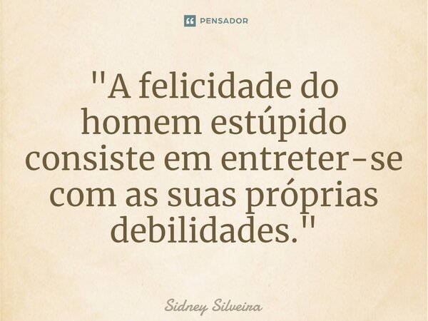 ⁠"A felicidade do homem estúpido consiste em entreter-se com as suas próprias debilidades."... Frase de Sidney Silveira.