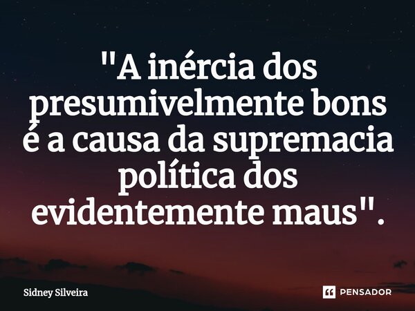 ⁠"A inércia dos presumivelmente bons é a causa da supremacia política dos evidentemente maus".... Frase de Sidney Silveira.