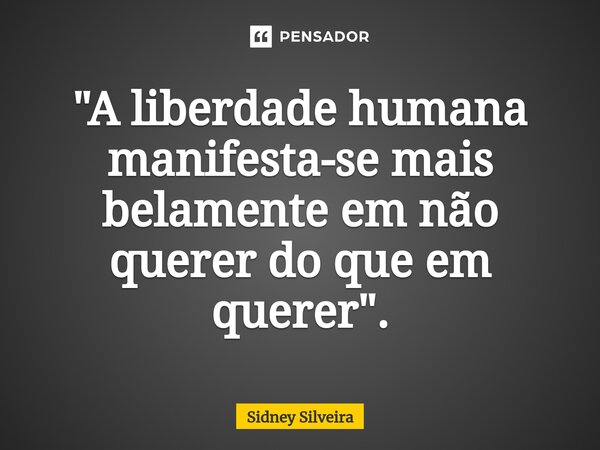 ⁠"A liberdade humana manifesta-se mais belamente em não querer do que em querer".... Frase de Sidney Silveira.