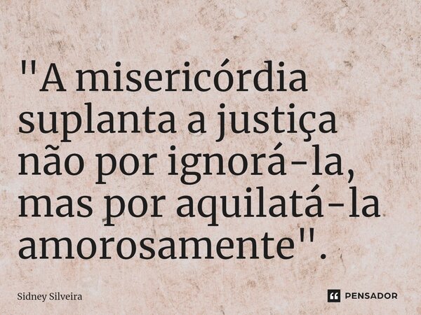 ⁠"A misericórdia suplanta a justiça não por ignorá-la, mas por aquilatá-la amorosamente".... Frase de Sidney Silveira.