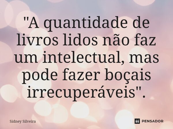 ⁠"A quantidade de livros lidos não faz um intelectual, mas pode fazer boçais irrecuperáveis".... Frase de Sidney Silveira.