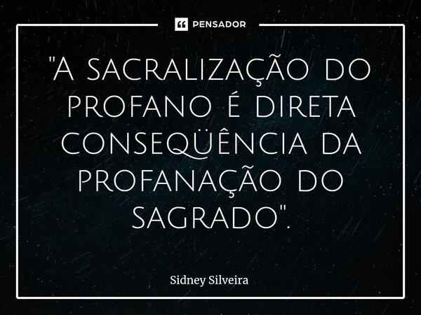 ⁠"A sacralização do profano é direta conseqüência da profanação do sagrado".... Frase de Sidney Silveira.
