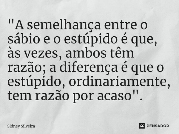 ⁠"A semelhança entre o sábio e o estúpido é que, às vezes, ambos têm razão; a diferença é que o estúpido, ordinariamente, tem razão por acaso".... Frase de Sidney Silveira.