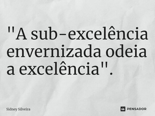 ⁠"A sub-excelência envernizada odeia a excelência".... Frase de Sidney Silveira.