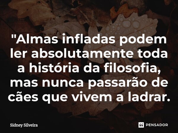 ⁠"Almas infladas podem ler absolutamente toda a história da filosofia, mas nunca passarão de cães que vivem a ladrar.... Frase de Sidney Silveira.