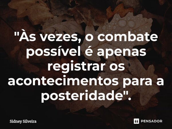 ⁠"Às vezes, o combate possível é apenas registrar os acontecimentos para a posteridade".... Frase de Sidney Silveira.