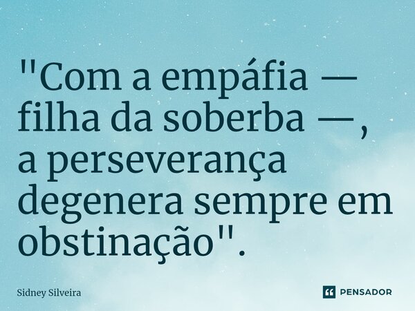 ⁠"Com a empáfia — filha da soberba —, a perseverança degenera sempre em obstinação".... Frase de Sidney Silveira.