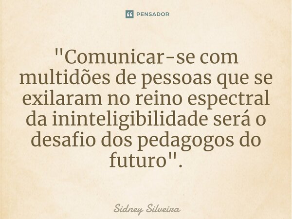 ⁠"Comunicar-se com multidões de pessoas que se exilaram no reino espectral da ininteligibilidade será o desafio dos pedagogos do futuro".... Frase de Sidney Silveira.