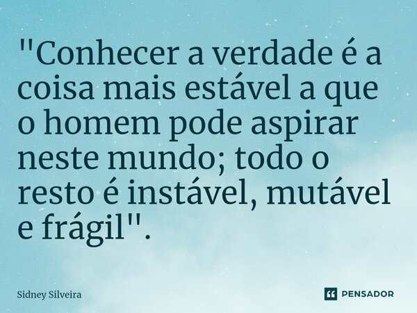 ⁠"Conhecer a verdade é a coisa mais estável a que o homem pode aspirar neste mundo; todo o resto é instável, mutável e frágil".... Frase de Sidney Silveira.
