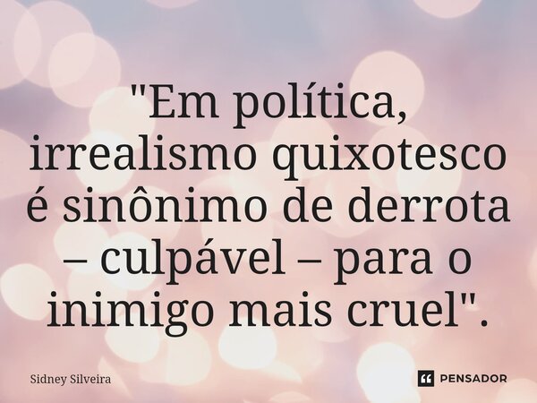 ⁠"Em política, irrealismo quixotesco é sinônimo de derrota – culpável – para o inimigo mais cruel".... Frase de Sidney Silveira.