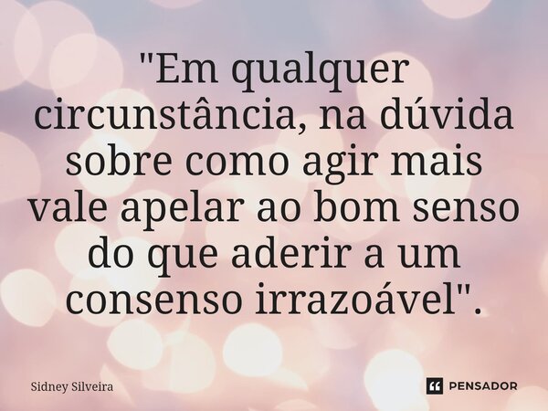 ⁠"Em qualquer circunstância, na dúvida sobre como agir mais vale apelar ao bom senso do que aderir a um consenso irrazoável".... Frase de Sidney Silveira.