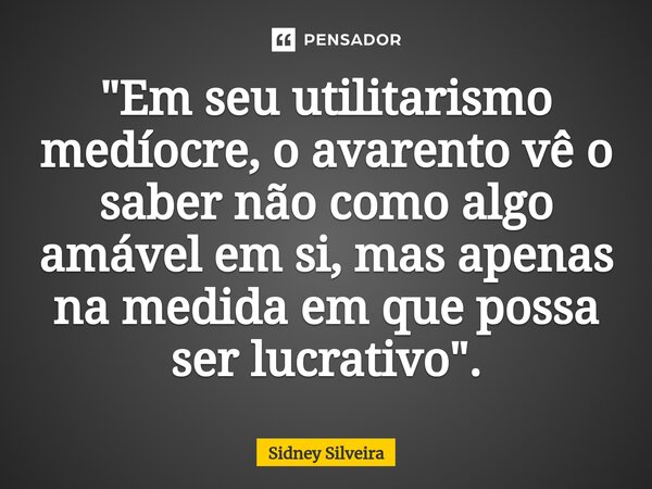 ⁠"Em seu utilitarismo medíocre, o avarento vê o saber não como algo amável em si, mas apenas na medida em que possa ser lucrativo".... Frase de Sidney Silveira.