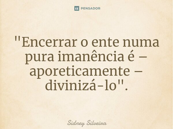 ⁠"Encerrar o ente numa pura imanência é – aporeticamente – divinizá-lo".... Frase de Sidney Silveira.