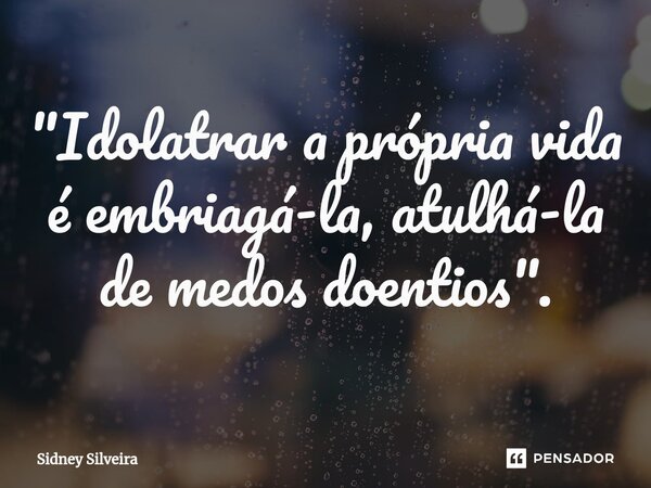 ⁠"Idolatrar a própria vida é embriagá-la, atulhá-la de medos doentios".... Frase de Sidney Silveira.