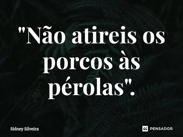 ⁠"Não atireis os porcos às pérolas".... Frase de Sidney Silveira.