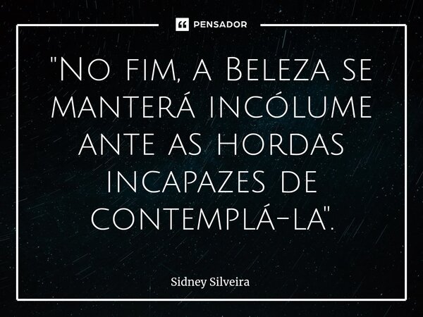 ⁠"No fim, a Beleza se manterá incólume ante as hordas incapazes de contemplá-la".... Frase de Sidney Silveira.