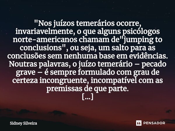 "Nos juízos temerários ocorre, invariavelmente, o que alguns psicólogos norte-americanos chamam de "jumping to conclusions", ou seja, um salto p... Frase de Sidney Silveira.