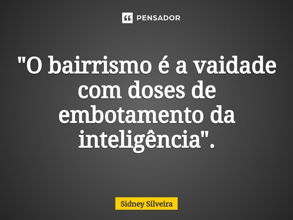 ⁠"O bairrismo é a vaidade com doses de embotamento da inteligência".... Frase de Sidney Silveira.
