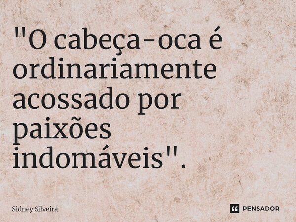 ⁠"O cabeça-oca é ordinariamente acossado por paixões indomáveis".... Frase de Sidney Silveira.