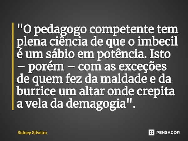 ⁠"O pedagogo competente tem plena ciência de que o imbecil é um sábio em potência. Isto – porém – com as exceções de quem fez da maldade e da burrice um al... Frase de Sidney Silveira.