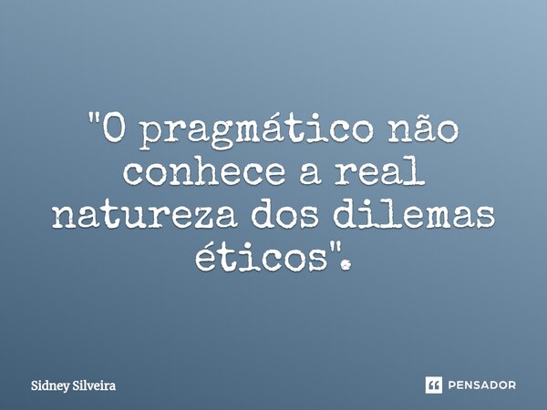 ⁠"O pragmático não conhece a real natureza dos dilemas éticos".... Frase de Sidney Silveira.