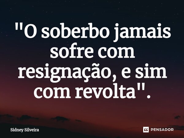 ⁠"O soberbo jamais sofre com resignação, e sim com revolta".... Frase de Sidney Silveira.