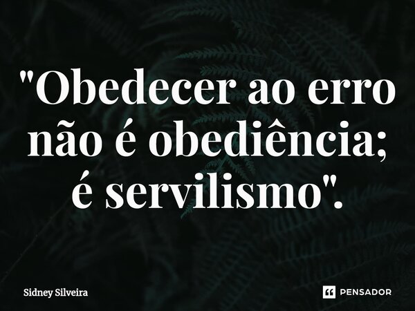 ⁠"Obedecer ao erro não é obediência; é servilismo".... Frase de Sidney Silveira.