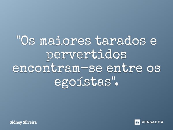 "Os maiores tarados e pervertidos encontram-se entre os egoístas".... Frase de Sidney Silveira.