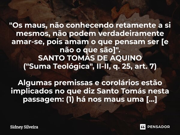 ⁠"Os maus, não conhecendo retamente a si mesmos, não podem verdadeiramente amar-se, pois amam o que pensam ser [e não o que são]". SANTO TOMÁS DE AQUI... Frase de Sidney Silveira.
