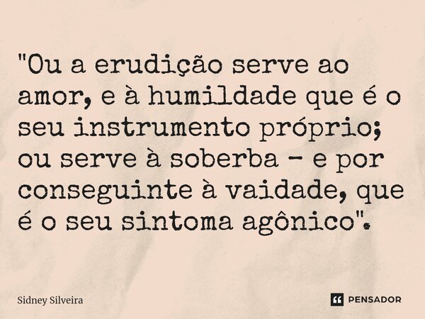 ⁠"Ou a erudição serve ao amor, e à humildade que é o seu instrumento próprio; ou serve à soberba – e por conseguinte à vaidade, que é o seu sintoma agônico... Frase de Sidney Silveira.