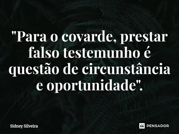 ⁠"Para o covarde, prestar falso testemunho é questão de circunstância e oportunidade".... Frase de Sidney Silveira.