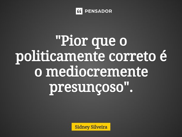 ⁠"Pior que o politicamente correto é o mediocremente presunçoso".... Frase de Sidney Silveira.