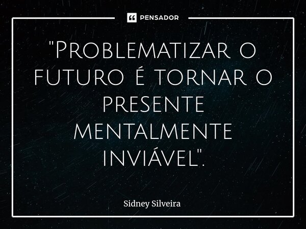 ⁠"Problematizar o futuro é tornar o presente mentalmente inviável".... Frase de Sidney Silveira.