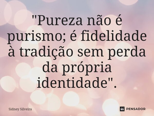 "Pureza não é purismo; é fidelidade à tradição sem perda da própria identidade".... Frase de Sidney Silveira.