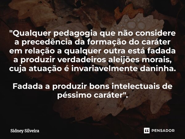 ⁠"Qualquer pedagogia que não considere a precedência da formação do caráter em relação a qualquer outra está fadada a produzir verdadeiros aleijões morais,... Frase de Sidney Silveira.