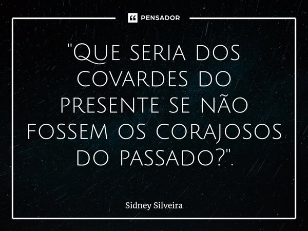 ⁠"Que seria dos covardes do presente se não fossem os corajosos do passado?".... Frase de Sidney Silveira.