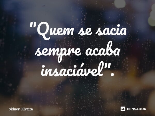 "Quem se sacia sempre acaba insaciável".... Frase de Sidney Silveira.