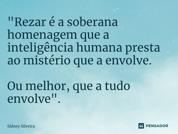 "Rezar é a soberana homenagem que a inteligência humana presta ao mistério que a envolve. Ou melhor, que a tudo envolve".... Frase de Sidney Silveira.