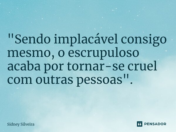 "Sendo implacável consigo mesmo, o escrupuloso acaba por tornar-se cruel com outras pessoas".... Frase de Sidney Silveira.
