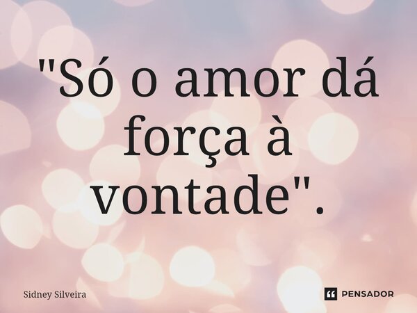 ⁠"Só o amor dá força à vontade".... Frase de Sidney Silveira.