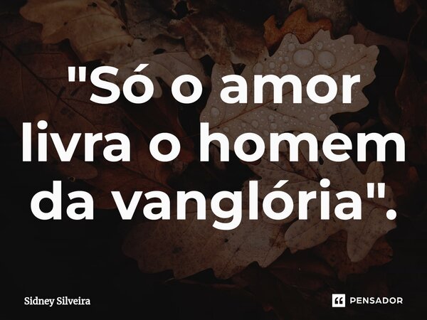 ⁠"Só o amor livra o homem da vanglória".... Frase de Sidney Silveira.