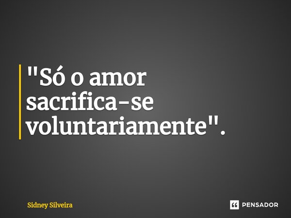 ⁠"Só o amor sacrifica-se voluntariamente".... Frase de Sidney Silveira.
