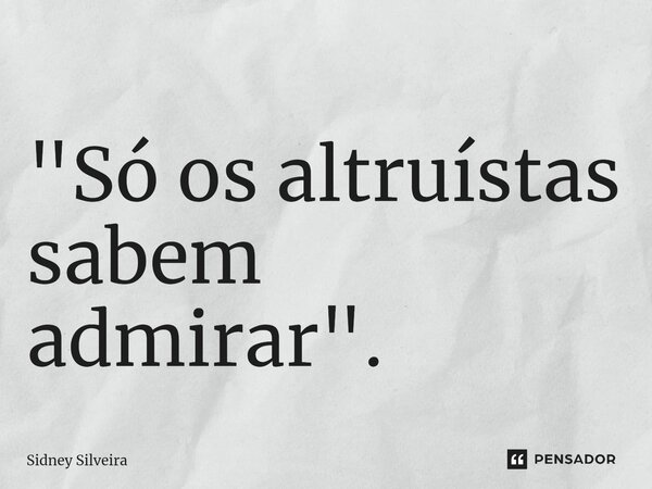 ⁠"Só os altruístas sabem admirar".... Frase de Sidney Silveira.