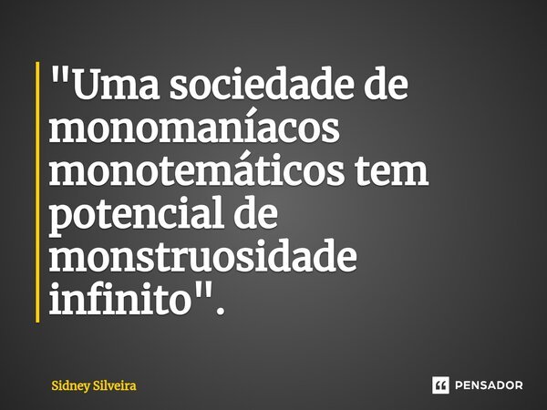 ⁠"Uma sociedade de monomaníacos monotemáticos tem potencial de monstruosidade infinito".... Frase de Sidney Silveira.