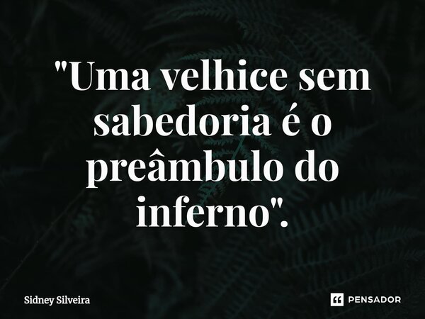 ⁠"Uma velhice sem sabedoria é o preâmbulo do inferno".... Frase de Sidney Silveira.