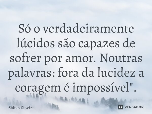 Só o verdadeiramente lúcidos são capazes de sofrer por amor. Noutras palavras: fora da lucidez a coragem é impossível".... Frase de Sidney Silveira.