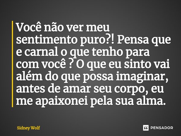 Você não ver meu sentimento puro?! Pensa que e carnal o que tenho para com você ? O que eu sinto vai além do que possa imaginar, antes de amar seu corpo, eu me ... Frase de Sidney Wolf.