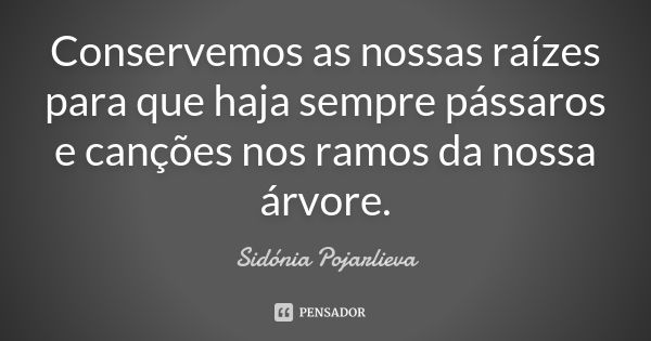 Conservemos as nossas raízes para que haja sempre pássaros e canções nos ramos da nossa árvore.... Frase de Sidónia Pojarlieva.