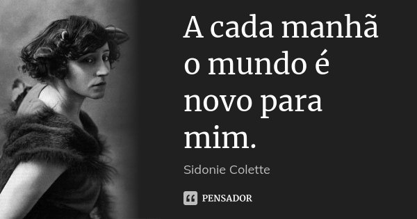 A cada manhã o mundo é novo para mim.... Frase de Sidonie Colette.